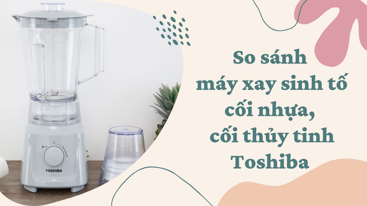 So sánh máy xay sinh tố cối nhựa, cối thủy tinh Toshiba